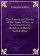 The Powers and Duties of the Town Officer as Contained in the Statutes of Maine: With Forms ., Joseph Griffin 
