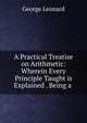 A Practical Treatise on Arithmetic: Wherein Every Principle Taught is Explained . Being a ., George Leonard 
