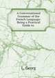 A Conversational Grammar of the French Language: Being a Practical Guide to ., L. Georg 