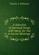 A Selection of Spiritual Songs with Music for Use in Social Meetings ., Charles S. Robinson 