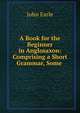 A Book for the Beginner in Anglosaxon: Comprising a Short Grammar, Some ., Earle, John 