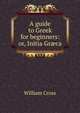A guide to Greek for beginners: or, Initia Gr?ca, William Cross 