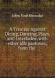 A Treatise Against Dicing, Dancing, Plays, and Interludes: with other idle pastimes, from the ., John Northbrooke 