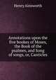 Annotations upon the five bookes of Moses, the Book of the psalmes, and Song of songs, or, Canticles, Henry Ainsworth 