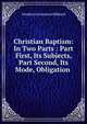 Christian Baptism: In Two Parts : Part First, Its Subjects, Part Second, Its Mode, Obligation ., Freeborn Garretson Hibbard 