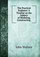 The Practical Engineer: A Treatise on the Subject of Modeling, Constructing ., John Wallace 