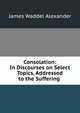 Consolation: In Discourses on Select Topics, Addressed to the Suffering ., James Waddel Alexander 