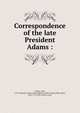 Correspondence of the late President Adams :, Adams, John, 1735-1826,John Adams Library (Boston Public Library) BRL,Adams, John, 1735-1826, former owner 