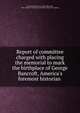 Report of committee charged with placing the memorial to mark the birthplace of George Bancroft, America's foremost historian, Worcester historical society, Worcester, Mass. Bancroft memorial committee. [from old catalog] 