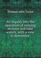 An inquiry into the operation of running streams and tidal waters, with a view to determine ., Thomas John Taylor 