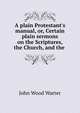 A plain Protestant's manual, or, Certain plain sermons on the Scriptures, the Church, and the ., John Wood Warter 