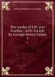 The works of J.W. von Goethe : with his life by George Henry Lewes. 5, Johann Wolfgang Goethe 