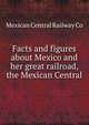 Facts and figures about Mexico and her great railroad, the Mexican Central, Mexican Central Railway Co 