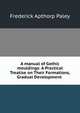 A manual of Gothic mouldings: A Practical Treatise on Their Formations, Gradual Development ., Frederick Apthorp Paley 