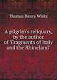 A pilgrim's reliquary, by the author of 'Fragments of Italy and the Rhineland'., Thomas Henry White 