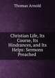 Christian Life, Its Course, Its Hindrances, and Its Helps: Sermons Preached ., Arnold, Thomas 