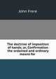 The doctrine of imposition of hands; or, Confirmation the ordained and ordinary means for ., John Frere 