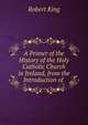 A Primer of the History of the Holy Catholic Church in Ireland, from the Introduction of ., Robert King 