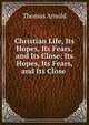 Christian Life, Its Hopes, Its Fears, and Its Close: Its Hopes, Its Fears, and Its Close ., Arnold, Thomas 