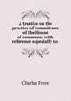 A treatise on the practice of committees of the House of commons; with reference especially to ., Charles Frere 