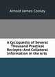 A Cyclop?dia of Several Thousand Practical Reciepts: And Collateral Information in the Arts ., Arnold James Cooley 