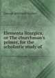 Elementa liturgica, or The churchman's primer, for the scholastic study of ., George Atkinson Walker 