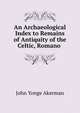 An Archaeological Index to Remains of Antiquity of the Celtic, Romano ., John Yonge Akerman 
