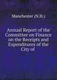 Annual Report of the Committee on Finance on the Receipts and Expenditures of the City of ., Manchester (N.H.) 