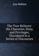 The True Believer: His Character, Duty, and Privileges, Elucidated in a Series of Discourses, Asa Mahan 