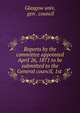 Reports by the committee appointed April 26, 1871 to be submitted to the General council, 1st ., Glasgow univ, gen . council 