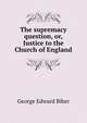 The supremacy question, or, Justice to the Church of England, George Edward Biber 