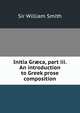 Initia Gr?ca, part iii. An introduction to Greek prose composition, Smith, William, Sir, 1813-1893 