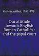 Our attitude towards English Roman Catholics : and the papal court, Galton, Arthur, 1852-1921 