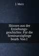 Skizzen aus der Erziehungs-geschichte: Fur die Seminarzoglinge bearb. Von J ., J. Merz 