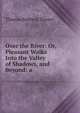 Over the River: Or, Pleasant Walks Into the Valley of Shadows, and Beyond: a ., Thomas Baldwin Thayer 