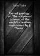 Sacred geology; or, The scriptural account of the world's creation maintained by J. Tudor ., John Tudor 