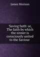'Saving faith' or, The faith by which the sinner is consciously united to the Saviour ., James Morison 