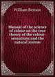 Manual of the science of colour on the true theory of the colour-sensations and the natural system, William Benson 