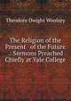 The Religion of the Present & of the Future .: Sermons Preached Chiefly at Yale College, Theodore Dwight Woolsey 