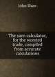 The yarn calculator, for the worsted trade, compiled from accurate calculations, John Shaw 