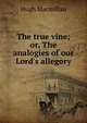The true vine; or, The analogies of our Lord's allegory, Hugh Macmillan 