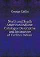 North and South American Indians: Catalogue Descriptive and Instructive of Catlin's Indian .