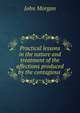 Practical lessons in the nature and treatment of the affections produced by the contagious ., John Morgan 