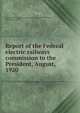 Report of the Federal electric railways commission to the President, August, 1920, United States. Federal electric railways commission,Elmquist, Charles Emil, 18730- 