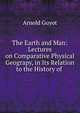 The Earth and Man: Lectures on Comparative Physical Geograpy, in Its Relation to the History of ., Arnold Guyot 