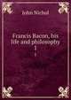 Francis Bacon, his life and philosophy. 1, Nichol, John 