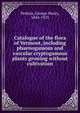 Catalogue of the flora of Vermont, including phaenogamous and vascular cryptogamous plants growing without cultivation, Perkins, George Henry, 1844-1933 