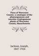 Flora of Worcester County; a catalogue of the phaenogamous and vascular cryptogamous plants of Worcester County, Masachusetts, Jackson, Joseph, 1847-1924 