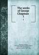 The works of George Chapman . 1, Chapman, George, 1559?-1634,Shepherd, Richard Herne, 1842-1895, ed,Swinburne, Algernon Charles, 1837-1909 