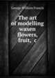 The art of modelling waxen flowers, fruit, &c, George William Francis 